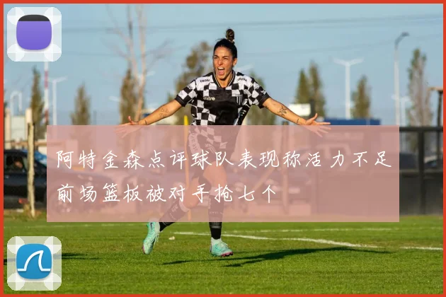 阿特金森点评球队表现称活力不足前场篮板被对手抢七个