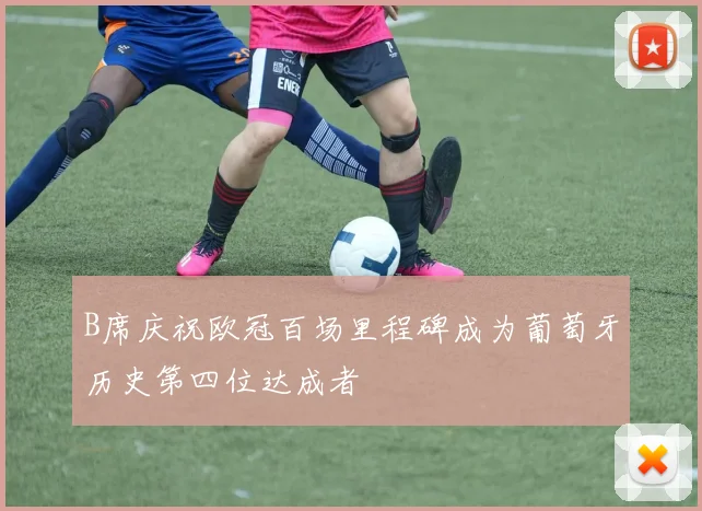 B席庆祝欧冠百场里程碑成为葡萄牙历史第四位达成者
