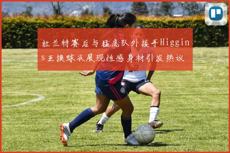 杜兰特赛后与猛虎队外接手Higgins互换球衣展现性感身材引发热议