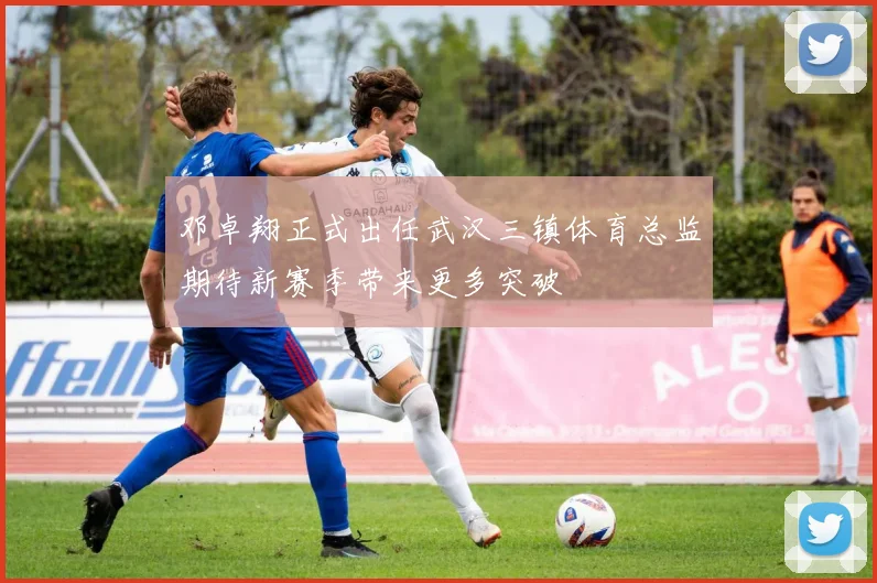邓卓翔正式出任武汉三镇体育总监期待新赛季带来更多突破
