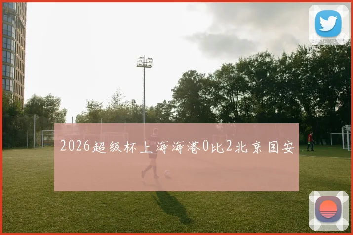 2026超级杯上海海港0比2北京国安