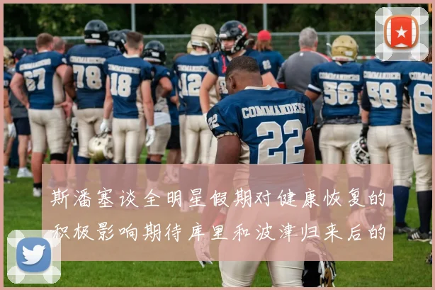 斯潘塞谈全明星假期对健康恢复的积极影响期待库里和波津归来后的全新面貌