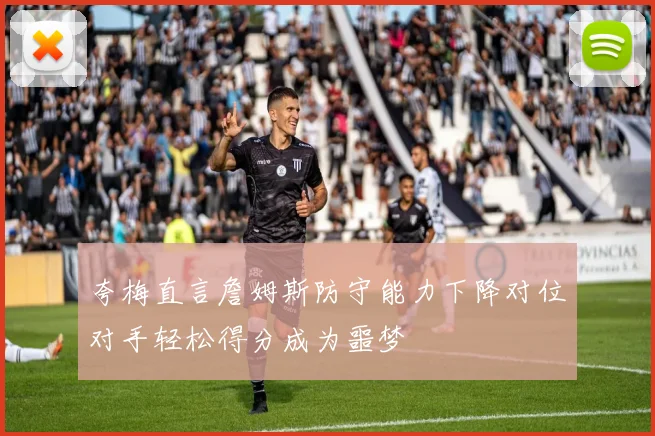 夸梅直言詹姆斯防守能力下降对位对手轻松得分成为噩梦
