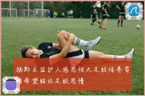 杨黔东监护人感恩恒大足校培养寄语希望铭记足校恩情
