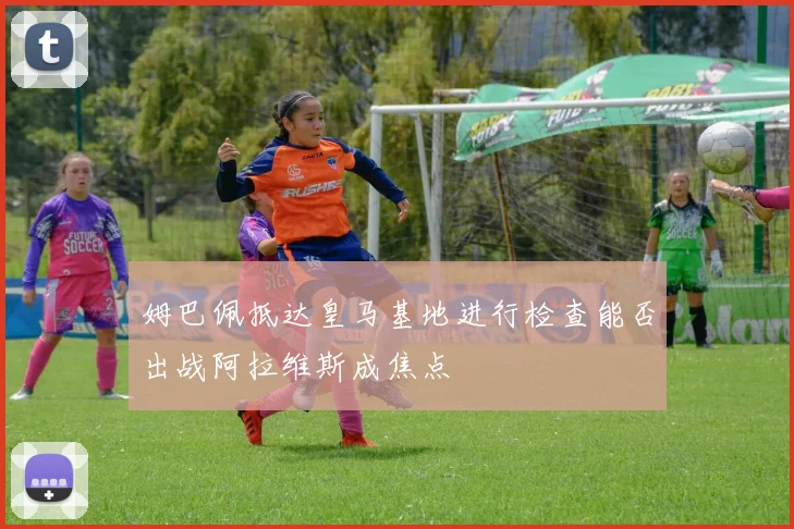 姆巴佩抵达皇马基地进行检查能否出战阿拉维斯成焦点