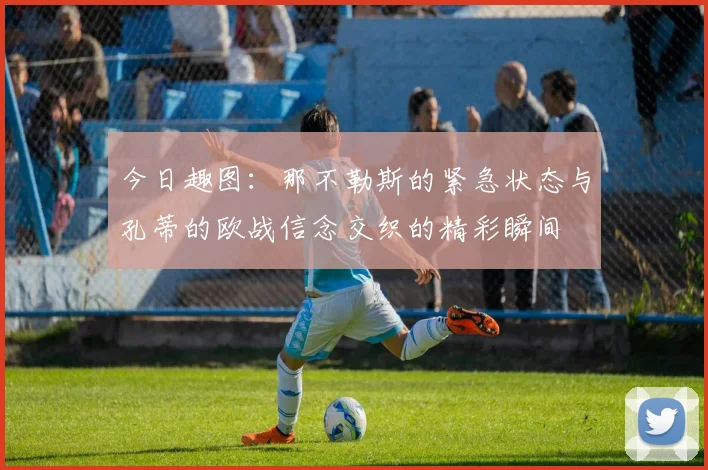今日趣图：那不勒斯的紧急状态与孔蒂的欧战信念交织的精彩瞬间