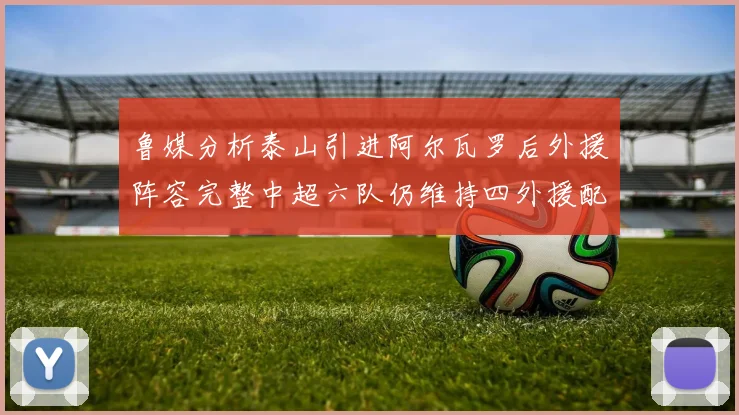 鲁媒分析泰山引进阿尔瓦罗后外援阵容完整中超六队仍维持四外援配置