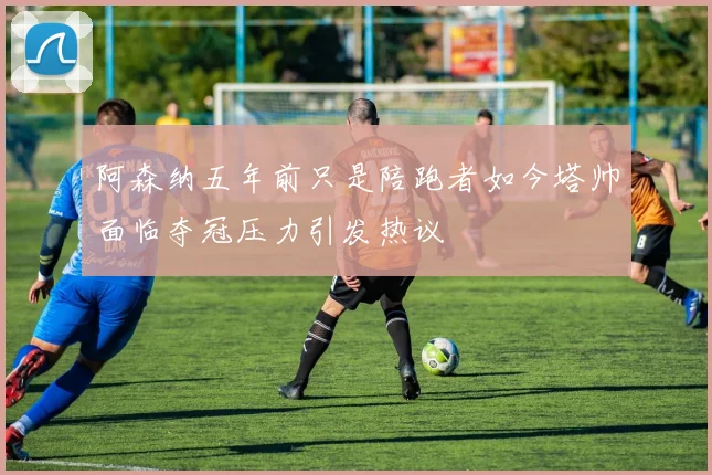 阿森纳五年前只是陪跑者如今塔帅面临夺冠压力引发热议