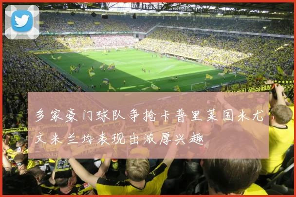 多家豪门球队争抢卡普里莱国米尤文米兰均表现出浓厚兴趣