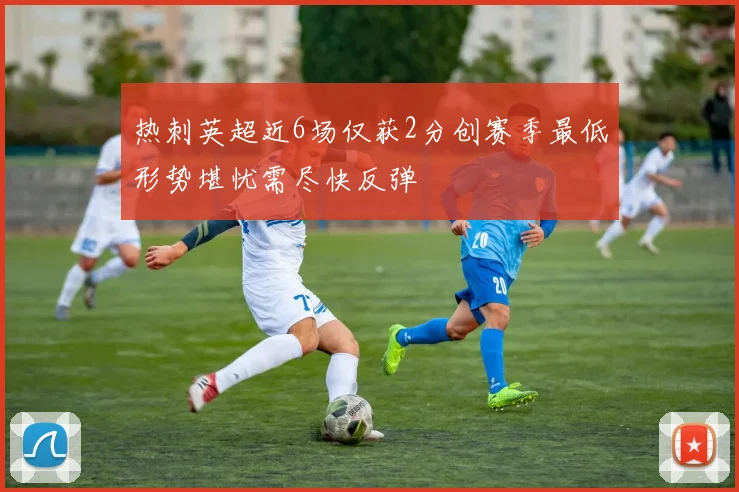 热刺英超近6场仅获2分创赛季最低形势堪忧需尽快反弹