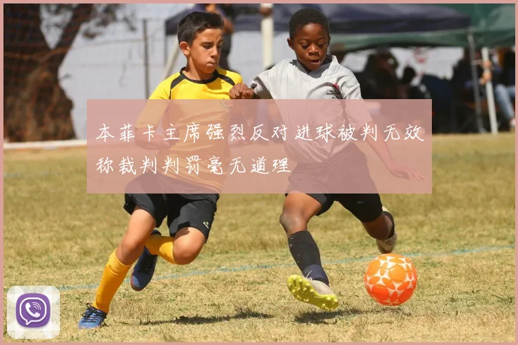 本菲卡主席强烈反对进球被判无效称裁判判罚毫无道理