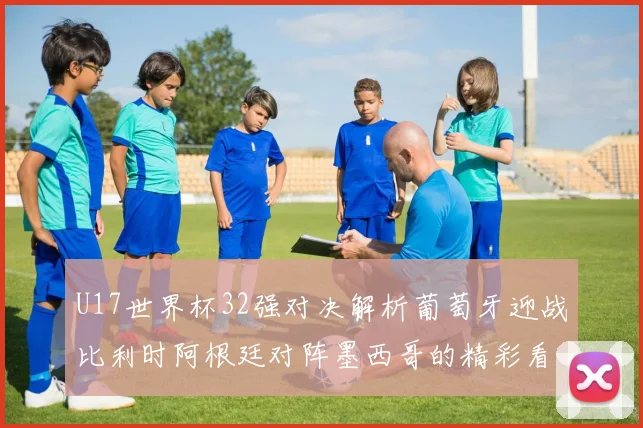 U17世界杯32强对决解析葡萄牙迎战比利时阿根廷对阵墨西哥的精彩看点