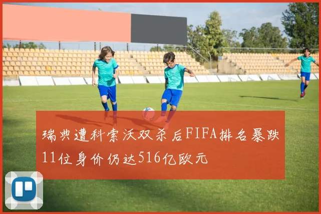 瑞典遭科索沃双杀后FIFA排名暴跌11位身价仍达516亿欧元