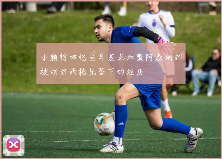 小赖特回忆当年差点加盟阿森纳却被切尔西抢先签下的经历