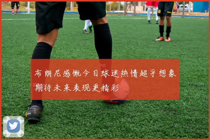 布朗尼感慨今日球迷热情超乎想象期待未来表现更精彩
