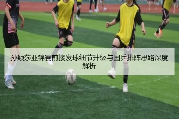 孙颖莎亚锦赛前接发球细节升级与国乒排阵思路深度解析